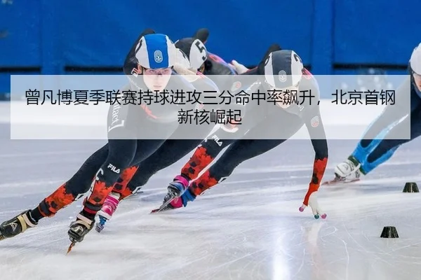 曾凡博夏季联赛持球进攻三分命中率飙升，北京首钢新核崛起