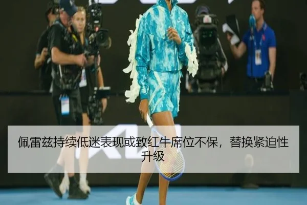 佩雷兹持续低迷表现或致红牛席位不保，替换紧迫性升级