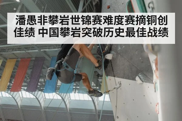 潘愚非攀岩世锦赛难度赛摘铜创佳绩 中国攀岩突破历史最佳战绩
